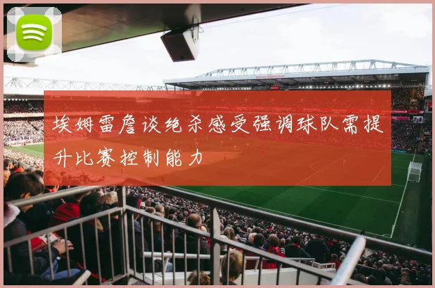 埃姆雷詹谈绝杀感受强调球队需提升比赛控制能力