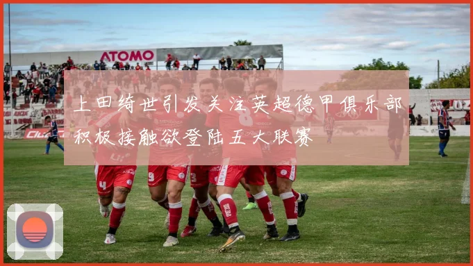 上田绮世引发关注英超德甲俱乐部积极接触欲登陆五大联赛