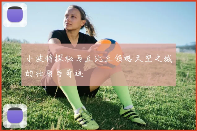 小波特探秘马丘比丘领略天空之城的壮丽与奇迹