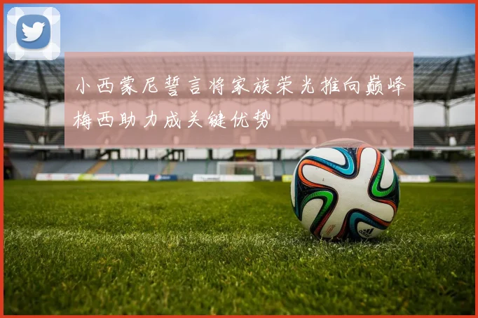 小西蒙尼誓言将家族荣光推向巅峰梅西助力成关键优势