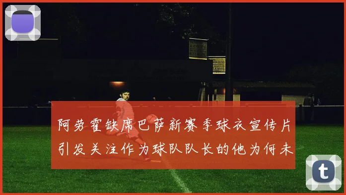 阿劳霍缺席巴萨新赛季球衣宣传片引发关注作为球队队长的他为何未现身