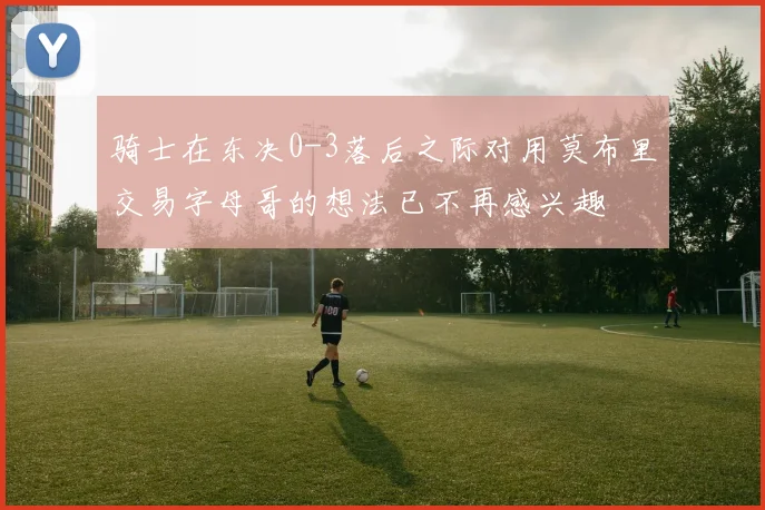 骑士在东决0-3落后之际对用莫布里交易字母哥的想法已不再感兴趣