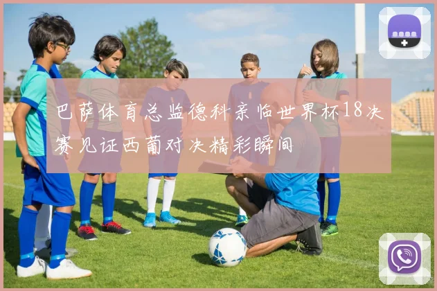 巴萨体育总监德科亲临世界杯18决赛见证西葡对决精彩瞬间