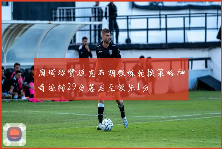 周琦称赞迈克布朗教练轮换策略神奇逆转29分落后至领先1分