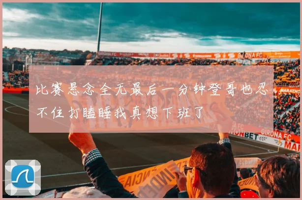 比赛悬念全无最后一分钟登哥也忍不住打瞌睡我真想下班了