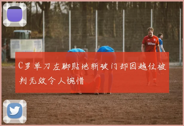 C罗单刀左脚贴地斩破门却因越位被判无效令人惋惜