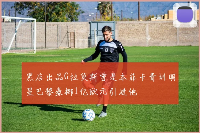 黑店出品G拉莫斯曾是本菲卡青训明星巴黎豪掷1亿欧元引进他