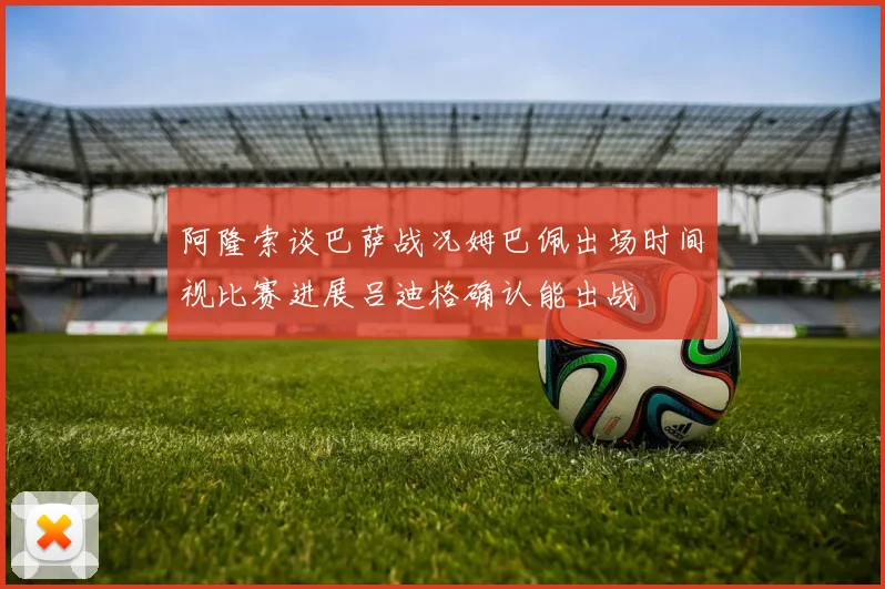 阿隆索谈巴萨战况姆巴佩出场时间视比赛进展吕迪格确认能出战