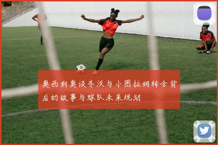 奥西利奥谈齐沃与小图拉姆转会背后的故事与球队未来规划