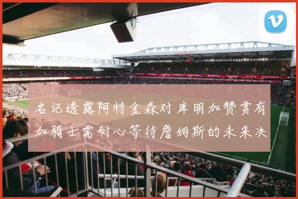 名记透露阿特金森对库明加赞赏有加骑士需耐心等待詹姆斯的未来决定