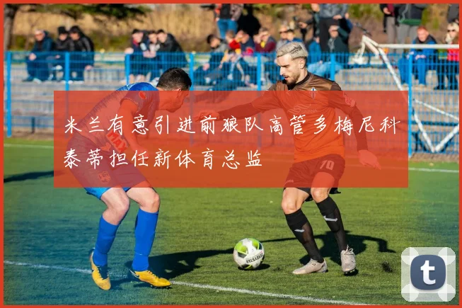 米兰有意引进前狼队高管多梅尼科泰蒂担任新体育总监