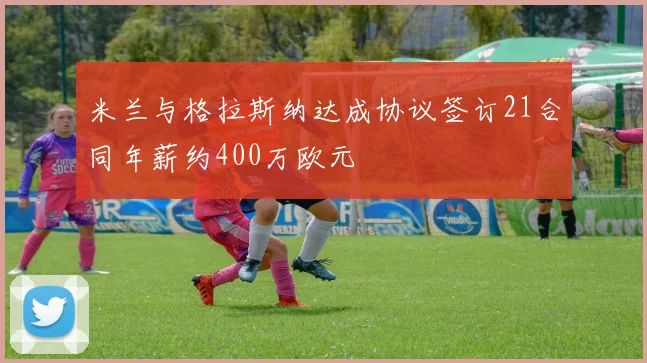 米兰与格拉斯纳达成协议签订21合同年薪约400万欧元