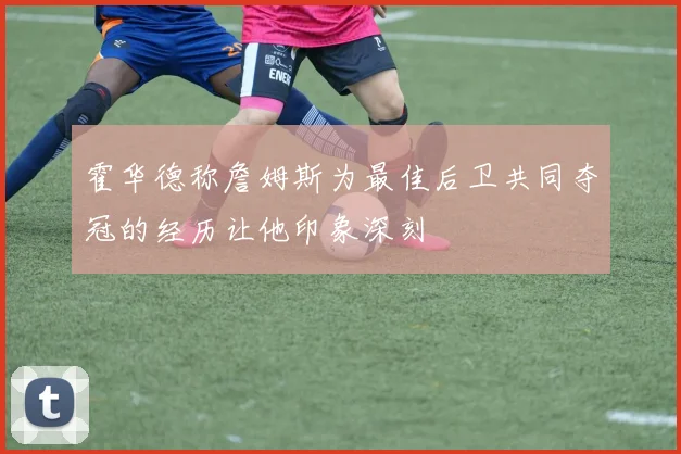 霍华德称詹姆斯为最佳后卫共同夺冠的经历让他印象深刻