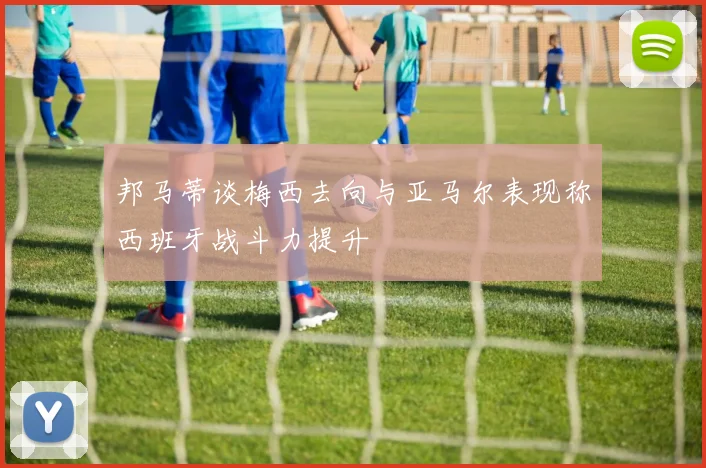 邦马蒂谈梅西去向与亚马尔表现称西班牙战斗力提升