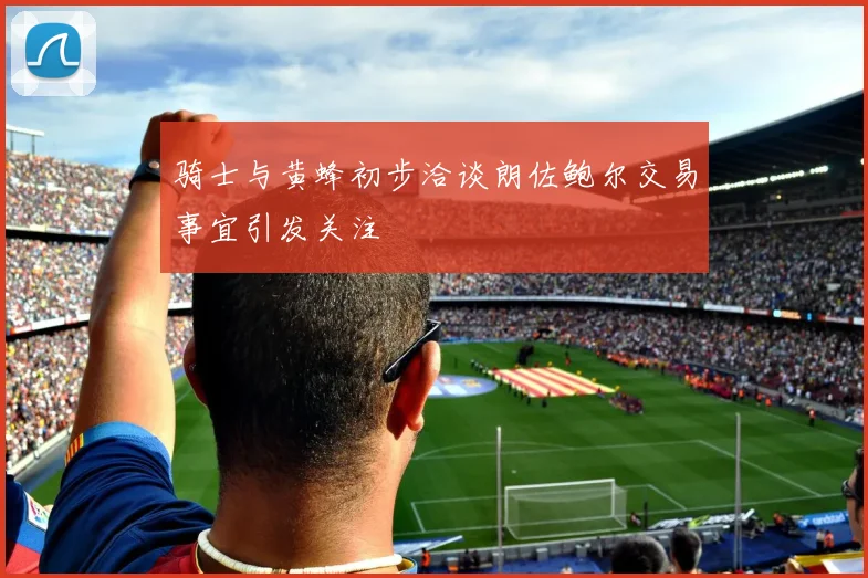 骑士与黄蜂初步洽谈朗佐鲍尔交易事宜引发关注
