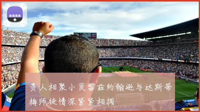 贵人相聚小莫雷兹约翰逊与达斯蒂梅师徒情深紧紧相拥