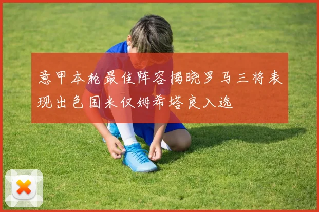 意甲本轮最佳阵容揭晓罗马三将表现出色国米仅姆希塔良入选