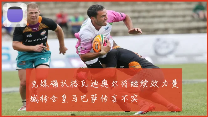 克媒确认格瓦迪奥尔将继续效力曼城转会皇马巴萨传言不实