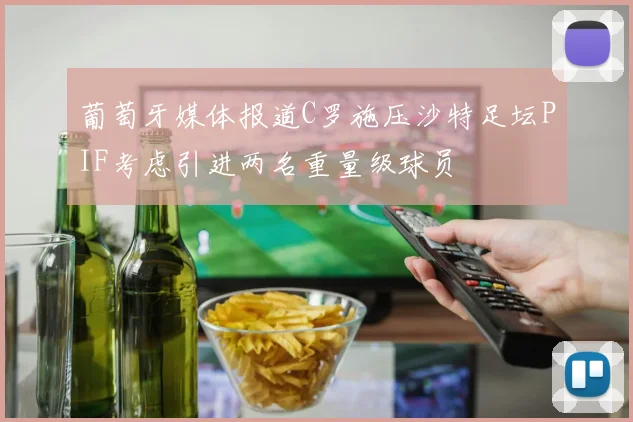 葡萄牙媒体报道C罗施压沙特足坛PIF考虑引进两名重量级球员