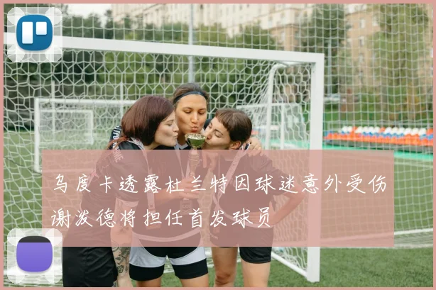 乌度卡透露杜兰特因球迷意外受伤谢泼德将担任首发球员