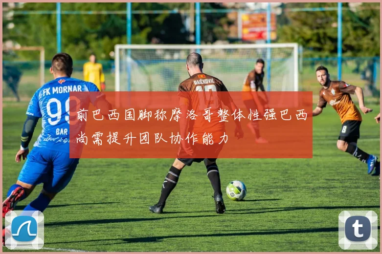 前巴西国脚称摩洛哥整体性强巴西尚需提升团队协作能力