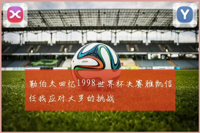勒伯夫回忆1998世界杯决赛雅凯信任我应对大罗的挑战